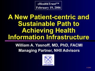 A New Patient-centric and Sustainable Path to Achieving Health Information Infrastructure William A. Yasnoff, MD, PhD, FACMI Managing Partner, NHII Advisors eHealthTrust™ February 19, 2006 © 2006 N H I I ADVISORS 