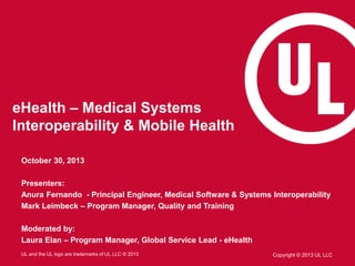 eHealth – Medical Systems
Interoperability & Mobile Health
October 30, 2013
Presenters:
Anura Fernando - Principal Engineer, Medical Software & Systems Interoperability
Mark Leimbeck – Program Manager, Quality and Training

Moderated by:
Laura Elan – Program Manager, Global Service Lead - eHealth
UL and the UL logo are trademarks of UL LLC © 2013

Copyright © 2013 UL LLC

 