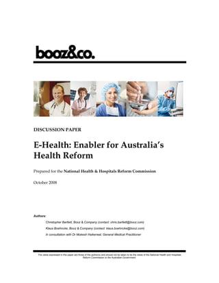 DISCUSSION PAPER


E-Health: Enabler for Australia’s
Health Reform
Prepared for the National Health & Hospitals Reform Commission

October 2008




Authors:

         Christopher Bartlett, Booz & Company (contact: chris.bartlett@booz.com)

         Klaus Boehncke, Booz & Company (contact: klaus.boehncke@booz.com)

         In consultation with Dr Mukesh Haikerwal, General Medical Practitioner




  The views expressed in this paper are those of the author(s) and should not be taken to be the views of the National Health and Hospitals
                                            Reform Commission or the Australian Government.
 