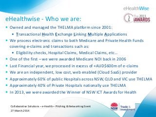 eHealthwise - Who we are:
 Owned and managed the THELMA platform since 2001:
 Transactional Health Exchange Linking Multiple Applications
 We process electronic claims to both Medicare and Private Health Funds
covering e-claims and transactions such as:
 Eligibility checks, Hospital Claims, Medical Claims, etc…
 One of the first – we were awarded Medicare NOI back in 2006
 Last Financial year, we processed in excess of +AUD$600m of e-claims
 We are an independent, low cost, web enabled (Cloud SaaS) provider
 Approximately 60% of public Hospitals across NSW, QLD and VIC use THELMA
 Approximately 40% of Private Hospitals nationally use THELMA
 In 2013, we were awarded the Winner of NSW ICT Awards for Health
Collaborative Solutions – e-Health – Pitching & Networking Event
27 March 2014
 