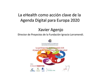 La eHealth como acción clave de la
 Agenda Digital para Europa 2020

                 Xavier Agenjo
Director de Proyectos de la Fundación Ignacio Larramendi.
 
