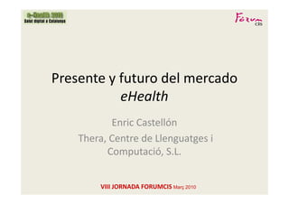 Presente y futuro del mercado
           eHealth
           Enric Castellón
    Thera, Centre de Llenguatges i
          Computació, S.L.


        VIII JORNADA FORUMCIS Març 2010
 