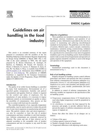 Guidelines on air
handling in the food
industry
This article is an extended summary of the report
prepared in consultation with the members of the Air
Handling Subgroup of the European Hygienic Engineering
& Design Group (EHEDG) in March 2005. This is the
10th in the series published in TIFS. The full report
prepared by K. Brown (Chairman), K. Aichinger, D.
Burfoot, A. Fahldieck, M. Freund, J.P. Germain, A.
Hamer, I. Klemetti, N. Lacroix, S. Nakatani, G. Sasia, X.
Sun, Ph. Van Beek, S. Wray, is available from CCFRA at
pubs@campden.co.uk. Information about EHEDG can be
found at www.ehedg.org. The production of EHEDG
Guidelines is supported by the European Commission
under the Quality of Life Programme, Project HYFOMA
(QLK1-CT-2000-01359).
Introduction
The quality of air within factory buildings is controlled
by many food manufacturers. Environmental air of a
speciﬁed quality (temperature, humidity and particle
concentration) and quantity (fresh air volume) is required
for the comfort and safety of employees. For the
manufacture of some products, it is necessary to impose
additional controls on environmental air quality to reduce
the possibility of contamination. Also, process air that
comes in contact with food must be controlled.
The controlled properties of air, especially temperature
and humidity, may be used to prevent or reduce the growth
rate of some micro-organisms in manufacturing and storage
areas. The particle content—dust and micro-organisms—
can also be controlled to limit the risk of product
contamination and hence contribute to safe food manufac-
ture. Airborne contaminants are commonly removed by
ﬁltration. The extent and rate of their removal can be
adjusted according to the acceptable risks of product
contamination and also in response to any need for dust
control.
Objective of guidelines
These guidelines are intended to assist food producers in
the design, selection, installation, and operation of air
handling systems. Information is provided on the role of air
systems in maintaining and achieving microbiological
standards in food products. The guidelines cover the choice
of systems, ﬁltration types, system concepts, construction,
maintenance, sanitation, testing, commissioning, validation
and system monitoring. The guidelines are not intended to
be a speciﬁcation for construction of any item of equipment
installed as part of an air handling system. Each installation
needs to take account of local requirements and specialist air
quality engineers should be consulted, to assist in the design
and operation of the equipment.
Terminology
Standardised terminology used in this document is
demonstrated in Fig. 1.
Role of air handling systems
Properly designed air handling systems control airborne
particulates and odours and minimise the risks to products
from airborne contamination by infectious pathogens (e.g.
Salmonella, Listeria, E. coli) and toxigenic pathogens (e.g.
Staphylococcus aureus and clostridia) and spoilage micro-
organisms (e.g. yeast, moulds, pseudomonads and lactic
acid bacteria).
In addition to control of airborne contamination, the
following variables are important to the speciﬁcation of the
air handling system:
† Temperature: temperatures below 13 8C should only be
used when higher temperatures would be prejudicial to
food safety.
† Air distribution: to remove the heat imposed by the
processes and people, to provide sufﬁcient fresh air,
prevent the ingress of airborne contamination and avoid
regions of stagnant air.
Factors that affect the choice of air changes are as
follows:
† Volume of the space;
† Cooling capacity (removal of heat);
† Number of people (fresh air requirement);
† Temperature differences with adjoining work areas;
0924-2244/$ - see front matter q 2006 Elsevier Ltd. All rights reserved.
doi:10.1016/j.tifs.2005.12.008
Trends in Food Science & Technology 17 (2006) 331–336
EHEDG Update
 