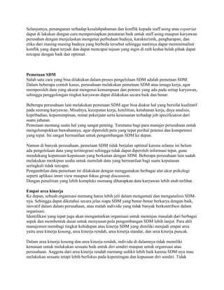 Selanjutnya, penanganan terhadap kesalahpahaman dan konflik kepada staff asing atau expatriat
dapat di lakukan dengan cara mempersiapkan penataran baik untuk staff asing maupun karyawan
perusahan dengan menjelaskan mengenai perbedaan budaya, karakteristik, pengharapan, dan
etika dari masing-masing budaya yang berbeda tersebut sehingga nantinya dapat meminimalisir
konflik yang dapat terjadi dan dapat mencapai tujuan yang ingin di raih kedua belah pihak dapat
tercapai dengan baik dan optimal.
Pemetaan SDM
Salah satu cara yang bisa dilakukan dalam proses pengelolaan SDM adalah pemetaan SDM.
Dalam beberapa contoh kasus, perusahaan melakukan pemetaan SDM atau tenaga kerja, agar
memperoleh data yang akurat mengenai kemampuan dan potensi yang ada pada setiap karyawan,
sehingga penggolongan tingkat karyawan dapat dilakukan secara baik dan benar.
Beberapa perusahaan lain melakukan pemetaan SDM agar bisa diukur hal yang bersifat kualitatif
pada seorang karyawan. Misalnya, kecepatan kerja, ketelitian, ketahanan kerja, daya analisis,
kepribadian, kepemimpinan, minat pekerjaan serta kesesuaian terhadap job specification dari
suatu jabatan.
Pemetaan memang suatu hal yang sangat penting. Terutama bagi para manajer perusahaan untuk
mengelompokkan bawahannya, agar diperoleh peta yang tepat perihal potensi dan kompetensi
yang tepat. Ini sangat bermanfaat untuk pengembangan SDM ke depan.
Namun di banyak perusahaan, pemetaan SDM tidak berjalan optimal karena selama ini belum
ada pengelolaan data yang terintegrasi sehingga tidak dapat diperoleh informasi tepat, guna
mendukung keputusan-keputusan yang berkaitan dengan SDM. Beberapa perusahaan lain sudah
melakukan meskipun usaha untuk memilah data yang bermanfaat bagi suatu keputusan
seringkali tidak tercapai.
Pengambilan data pemetaan ini dilakukan dengan menggunakan berbagai alat ukur psikologi
seperti aplikasi inner view maupun fokus group discussion.
Dengan penelitian yang lebih kompleks memang diharapkan data karyawan lebih utuh terlihat.
Empat area kinerja
Ke depan, sebuah organisasi memang harus lebih jeli dalam mengamati dan menganalisis SDM-
nya. Sehingga dapat diketahui secara jelas siapa SDM yang benar-benar berkarya dengan baik,
inovatif dalam dalam perusahaan, atau malah individu yang tidak banyak berkontribusi dalam
organisasi.
Identifikasi yang tepat juga akan mengantarkan organisasi untuk meninjau masalah dari berbagai
aspek dan membentuk dasar untuk menyusun pola pengembangan SDM lebih lanjut. Para ahli
manajemen membagi tingkat kehidupan atau kinerja SDM yang dimiliki menjadi empat area
yaitu area kinerja kosong, area kinerja rendah, area kinerja standar, dan area kinerja puncak.
Dalam area kinerja kosong dan area kinerja rendah, individu di dalamnya tidak memiliki
kemauan untuk melakukan sesuatu baik untuk diri sendiri maupun untuk organisasi atau
perusahaan. Anggota dari area kinerja rendah memang sedikit lebih baik karena SDM-nya mau
melakukan sesuatu tetapi lebih berfokus pada kepentingan dan kepuasan diri sendiri. Tidak
 