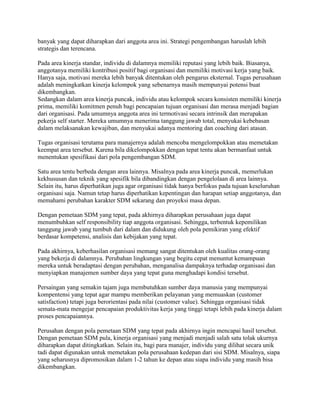 banyak yang dapat diharapkan dari anggota area ini. Strategi pengembangan haruslah lebih
strategis dan terencana.
Pada area kinerja standar, individu di dalamnya memiliki reputasi yang lebih baik. Biasanya,
anggotanya memiliki kontribusi positif bagi organisasi dan memiliki motivasi kerja yang baik.
Hanya saja, motivasi mereka lebih banyak ditentukan oleh pengarus eksternal. Tugas perusahaan
adalah meningkatkan kinerja kelompok yang sebenarnya masih mempunyai potensi buat
dikembangkan.
Sedangkan dalam area kinerja puncak, individu atau kelompok secara konsisten memiliki kinerja
prima, memiliki komitmen penuh bagi pencapaian tujuan organisasi dan merasa menjadi bagian
dari organisasi. Pada umumnya anggota area ini termotivasi secara intrinsik dan merupakan
pekerja self starter. Mereka umumnya menerima tanggung jawab total, menyukai kebebasan
dalam melaksanakan kewajiban, dan menyukai adanya mentoring dan coaching dari atasan.
Tugas organisasi terutama para manajernya adalah mencoba mengelompokkan atau memetakan
keempat area tersebut. Karena bila dikelompokkan dengan tepat tentu akan bermanfaat untuk
menentukan spesifikasi dari pola pengembangan SDM.
Satu area tentu berbeda dengan area lainnya. Misalnya pada area kinerja puncak, memerlukan
kekhususan dan teknik yang spesifik bila dibandingkan dengan pengelolaan di area lainnya.
Selain itu, harus diperhatikan juga agar organisasi tidak hanya berfokus pada tujuan keseluruhan
organisasi saja. Namun tetap harus diperhatikan kepentingan dan harapan setiap anggotanya, dan
memahami perubahan karakter SDM sekarang dan proyeksi masa depan.
Dengan pemetaan SDM yang tepat, pada akhirnya diharapkan perusahaan juga dapat
menumbuhkan self responsibility tiap anggota organisasi. Sehingga, terbentuk kepemilikan
tanggung jawab yang tumbuh dari dalam dan didukung oleh pola pemikiran yang efektif
berdasar kompetensi, analisis dan kebijakan yang tepat.
Pada akhirnya, keberhasilan organisasi memang sangat ditentukan oleh kualitas orang-orang
yang bekerja di dalamnya. Perubahan lingkungan yang begitu cepat menuntut kemampuan
mereka untuk beradaptasi dengan perubahan, menganalisa dampaknya terhadap organisasi dan
menyiapkan manajemen sumber daya yang tepat guna menghadapi kondisi tersebut.
Persaingan yang semakin tajam juga membutuhkan sumber daya manusia yang mempunyai
kompentensi yang tepat agar mampu memberikan pelayanan yang memuaskan (customer
satisfaction) tetapi juga berorientasi pada nilai (customer value). Sehingga organisasi tidak
semata-mata mengejar pencapaian produktivitas kerja yang tinggi tetapi lebih pada kinerja dalam
proses pencapaiannya.
Perusahan dengan pola pemetaan SDM yang tepat pada akhirnya ingin mencapai hasil tersebut.
Dengan pemetaan SDM pula, kinerja organisasi yang menjadi menjadi salah satu tolak ukurnya
diharapkan dapat ditingkatkan. Selain itu, bagi para manajer, individu yang dilihat secara unik
tadi dapat digunakan untuk memetakan pola perusahaan kedepan dari sisi SDM. Misalnya, siapa
yang seharusnya dipromosikan dalam 1-2 tahun ke depan atau siapa individu yang masih bisa
dikembangkan.
 