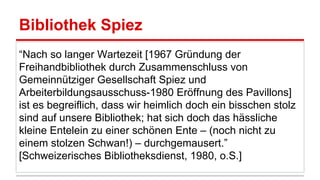 Bibliothek Spiez
“Nach so langer Wartezeit [1967 Gründung der
Freihandbibliothek durch Zusammenschluss von
Gemeinnütziger Gesellschaft Spiez und
Arbeiterbildungsausschuss-1980 Eröffnung des Pavillons]
ist es begreiflich, dass wir heimlich doch ein bisschen stolz
sind auf unsere Bibliothek; hat sich doch das hässliche
kleine Entelein zu einer schönen Ente ‒ (noch nicht zu
einem stolzen Schwan!) ‒ durchgemausert.”
[Schweizerisches Bibliotheksdienst, 1980, o.S.]
 