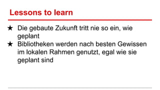 Lessons to learn
★ Die gebaute Zukunft tritt nie so ein, wie
geplant
★ Bibliotheken werden nach besten Gewissen
im lokalen Rahmen genutzt, egal wie sie
geplant sind
 