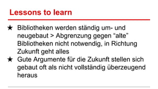 Lessons to learn
★ Bibliotheken werden ständig um- und
neugebaut > Abgrenzung gegen “alte”
Bibliotheken nicht notwendig, in Richtung
Zukunft geht alles
★ Gute Argumente für die Zukunft stellen sich
gebaut oft als nicht vollständig überzeugend
heraus
 