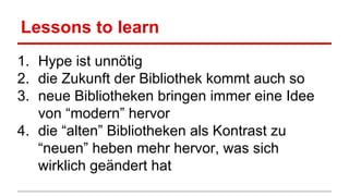 Lessons to learn
1. Hype ist unnötig
2. die Zukunft der Bibliothek kommt auch so
3. neue Bibliotheken bringen immer eine Idee
von “modern” hervor
4. die “alten” Bibliotheken als Kontrast zu
“neuen” heben mehr hervor, was sich
wirklich geändert hat
 