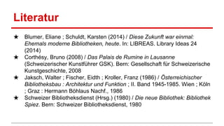 Literatur
★ Blumer, Eliane ; Schuldt, Karsten (2014) / Diese Zukunft war einmal:
Ehemals moderne Bibliotheken, heute. In: LIBREAS. Library Ideas 24
(2014)
★ Corthésy, Bruno (2008) / Das Palais de Rumine in Lausanne
(Schweizerischer Kunstführer GSK). Bern: Gesellschaft für Schweizerische
Kunstgeschichte, 2008
★ Jaksch, Walter ; Fischer, Eidth ; Kroller, Franz (1986) / Österreichischer
Bibliotheksbau : Architektur und Funktion ; II. Band 1945-1985. Wien ; Köln
; Graz : Hermann Böhlaus Nachf., 1986
★ Schweizer Bibliotheksdienst (Hrsg.) (1980) / Die neue Bibliothek: Bibliothek
Spiez. Bern: Schweizer Bibliotheksdienst, 1980
 