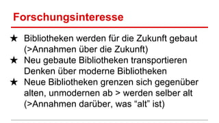 Forschungsinteresse
★ Bibliotheken werden für die Zukunft gebaut
(>Annahmen über die Zukunft)
★ Neu gebaute Bibliotheken transportieren
Denken über moderne Bibliotheken
★ Neue Bibliotheken grenzen sich gegenüber
alten, unmodernen ab > werden selber alt
(>Annahmen darüber, was “alt” ist)
 