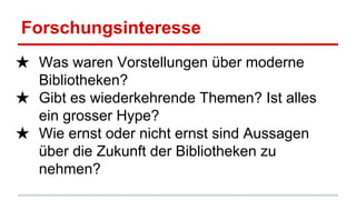 Forschungsinteresse
★ Was waren Vorstellungen über moderne
Bibliotheken?
★ Gibt es wiederkehrende Themen? Ist alles
ein grosser Hype?
★ Wie ernst oder nicht ernst sind Aussagen
über die Zukunft der Bibliotheken zu
nehmen?
 