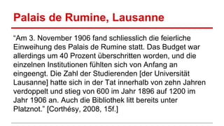 Palais de Rumine, Lausanne
“Am 3. November 1906 fand schliesslich die feierliche
Einweihung des Palais de Rumine statt. Das Budget war
allerdings um 40 Prozent überschritten worden, und die
einzelnen Institutionen fühlten sich von Anfang an
eingeengt. Die Zahl der Studierenden [der Universität
Lausanne] hatte sich in der Tat innerhalb von zehn Jahren
verdoppelt und stieg von 600 im Jahr 1896 auf 1200 im
Jahr 1906 an. Auch die Bibliothek litt bereits unter
Platznot.” [Corthésy, 2008, 15f.]
 