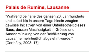 Palais de Rumine, Lausanne
“Während beinahe des ganzen 20. Jahrhunderts
und selbst bis in unsere Tage hinein zeugten
gewisse Initiativen von einer Unbeliebtheit dieses
Baus, dessen Masslosigkeit in Grösse und
Ausschmückung von der Bevölkerung von
Lausanne mehrheitlich abgelehnt wurde.”
[Corthésy, 2008, 17]
 