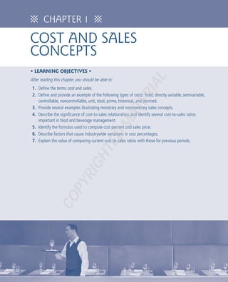 ᨸ       CHAPTER 1                     ᨸ

COST AND SALES
CONCEPTS
• LEARNING OBJECTIVES •




                                                                     AL
After reading this chapter, you should be able to:
 1. Define the terms cost and sales.




                                                                RI
 2. Define and provide an example of the following types of costs: fixed, directly variable, semivariable,
    controllable, noncontrollable, unit, total, prime, historical, and planned.




                                                          TE
 3. Provide several examples illustrating monetary and nonmonetary sales concepts.
 4. Describe the significance of cost-to-sales relationships and identify several cost-to-sales ratios
    important in food and beverage management.
                                                     MA
 5. Identify the formulas used to compute cost percent and sales price.
 6. Describe factors that cause industrywide variations in cost percentages.
                                              D
 7. Explain the value of comparing current cost-to-sales ratios with those for previous periods.
                                        TE
                                 GH
                            RI
                      PY
               CO
 