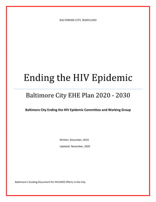 BALTIMORE CITY, MARYLAND
Ending the HIV Epidemic
Baltimore City EHE Plan 2020 - 2030
Baltimore City Ending the HIV Epidemic Committee and Working Group
Written: December, 2019
Updated: November, 2020
Baltimore’s Guiding Document for HIV/AIDS Efforts in the City
 
