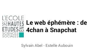 Le web éphémère : de
4chan à Snapchat
Sylvain Abel - Estelle Aubouin
 