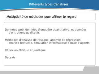 Multiplicité de méthodes pour affiner le regard
Données web, données d'enquête quantitative, et données
d'entretiens qualitatifs
Méthodes d'analyse de réseaux, analyse de régression,
analyse textuelle, simulation informatique à base d'agents
Réflexion éthique et juridique
Dataviz
Différents types d'analyses
 
