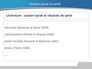 Littérature : soutien social et résultats de santé
mortalité (Berkman & Syme 1979)
vieillissement (Ashida & Heaney 2008)
santé mentale (Kawachi & Berkman 2001)
stress (Thoits 1995)
…..
Soutien social et santé
 