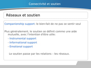 Réseaux et soutien
Companionship support: le bien-fait de ne pas se sentir seul
Plus généralement, le soutien se définit comme une aide
mutuelle, avec l'intention d'être utile:
• - Instrumental support
• - Informational support
• - Emotional support
Le soutien passe par les relations – les réseaux.
Connectivité et soutien
 