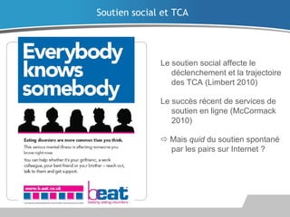 Le soutien social affecte le
déclenchement et la trajectoire
des TCA (Limbert 2010)
Le succès récent de services de
soutien en ligne (McCormack
2010)
 Mais quid du soutien spontané
par les pairs sur Internet ?
Soutien social et TCA
 