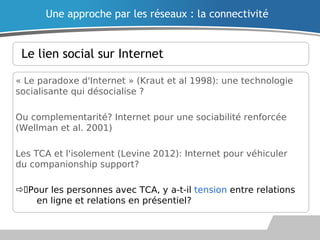 Le lien social sur Internet
« Le paradoxe d'Internet » (Kraut et al 1998): une technologie
socialisante qui désocialise ?
Ou complementarité? Internet pour une sociabilité renforcée
(Wellman et al. 2001)
Les TCA et l'isolement (Levine 2012): Internet pour véhiculer
du companionship support?
Pour les personnes avec TCA, y a-t-il tension entre relations
en ligne et relations en présentiel?
Une approche par les réseaux : la connectivité
 