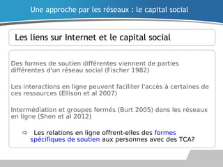 Les liens sur Internet et le capital social
Des formes de soutien différentes viennent de parties
différentes d'un réseau social (Fischer 1982)
Les interactions en ligne peuvent faciliter l'accès à certaines de
ces ressources (Ellison et al 2007)
Intermédiation et groupes fermés (Burt 2005) dans les réseaux
en ligne (Shen et al 2012)
Les relations en ligne offrent-elles des formes
spécifiques de soutien aux personnes avec des TCA?
Une approche par les réseaux : le capital social
 