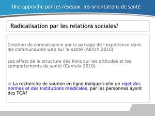 Radicalisation par les relations sociales?
Creation de connaissance par le partage de l'expérience dans
les communautés web sur la santé (Akrich 2010)
Les effets de la structure des liens sur les attitudes et les
comportements de santé (Centola 2010)
 La recherche de soutien en ligne indique-t-elle un rejet des
normes et des institutions médicales, par les personnes ayant
des TCA?
Une approche par les réseaux: les orientations de santé
 