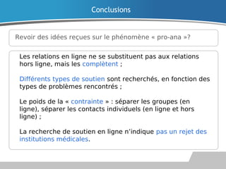Revoir des idées reçues sur le phénomène « pro-ana »?
Conclusions
Les relations en ligne ne se substituent pas aux relations
hors ligne, mais les complètent ;
Différents types de soutien sont recherchés, en fonction des
types de problèmes rencontrés ;
Le poids de la « contrainte » : séparer les groupes (en
ligne), séparer les contacts individuels (en ligne et hors
ligne) ;
La recherche de soutien en ligne n’indique pas un rejet des
institutions médicales.
 