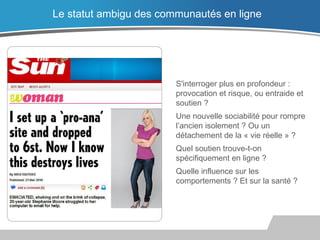 S'interroger plus en profondeur :
provocation et risque, ou entraide et
soutien ?
Une nouvelle sociabilité pour rompre
l’ancien isolement ? Ou un
détachement de la « vie réelle » ?
Quel soutien trouve-t-on
spécifiquement en ligne ?
Quelle influence sur les
comportements ? Et sur la santé ?
Le statut ambigu des communautés en ligne
 