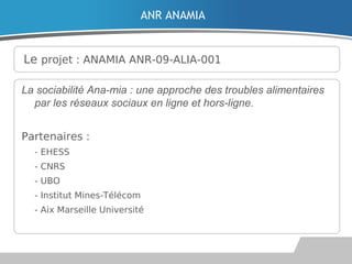 Le projet : ANAMIA ANR-09-ALIA-001
La sociabilité Ana-mia : une approche des troubles alimentaires
par les réseaux sociaux en ligne et hors-ligne.
Partenaires :

- EHESS

- CNRS
 - UBO
 - Institut Mines-Télécom

- Aix Marseille Université
ANR ANAMIA
 