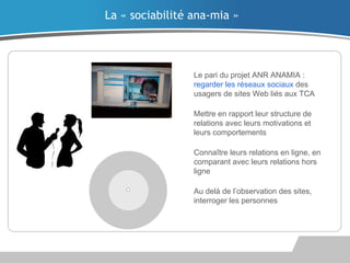 Le pari du projet ANR ANAMIA :
regarder les réseaux sociaux des
usagers de sites Web liés aux TCA
Mettre en rapport leur structure de
relations avec leurs motivations et
leurs comportements
Connaître leurs relations en ligne, en
comparant avec leurs relations hors
ligne
Au delà de l’observation des sites,
interroger les personnes
La « sociabilité ana-mia »
 