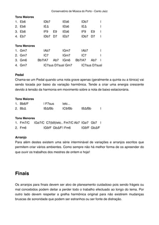 Tons Maiores
1. Eb6" " |Db7" " |Eb6" " |Db7" " |
2. Eb6" " |E∆" " |Eb6" " |E∆" " |
3. Eb6" " |F9" E9" |Eb6" " |F9" E9" |
4. Eb7" " |Db7" D7" |Eb7" " |Db7" D7" |
Tons Menores
1. Gm7" " |Ab7" " |Gm7"" |Ab7" " |
2. Gm7" " |C7" " |Gm7"" |C7" " |
3. Gm6" Bb7|A7" Ab7" |Gm6" Bb7|A7" Ab7" |
4. Gm7" " |C7sus D7sus| Gm7" |C7sus D7sus|
Pedal
Chama-se um Pedal quando uma nota grave apenas (geralmente a quinta ou a tónica) vai
sendo tocada por baixo da variação harmônica. Tende a criar uma energia crescente
devido à tensão da harmonia em movimento sobre a nota de baixo estacionária.
Tons Maiores
1. Bb6/F" " | F7sus" |etc...
2. Bb∆" " |B∆/Bb" |C9/Bb" |B∆/Bb" |
Tons Menores
1. Fm7/C" |Gø7/C C7(b9)|etc.. Fm7/C Ab7" |Gø7" Gb7" |
2. Fm6" " |G9/F" Gb∆/F"| Fm6"" |G9/F" Gb∆/F
Arranjo
Para além destes existem uma série interminável de variações e arranjos escritos que
permitem criar vários ambientes. Como sempre não há melhor forma de os apreender do
que ouvir os trabalhos dos mestres de ontem e hoje!
Finais
Os arranjos para ﬁnais devem ser alvo de planeamento cuidadoso pois sendo frágeis ou
mal concebidos podem deitar a perder todo o trabalho efectuado ao longo do tema. Por
outro lado devem respeitar a grelha harmônica original para não existirem mudanças
bruscas de sonoridade que podem ser estranhos ou ser fonte de distração.
Conservatório de Música do Porto - Canto Jazz
 