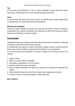Tag
Um dos ﬁnais mais utilizados é o Tag, ou seja a repetição da última frase pelo menos
duas vezes. Cuidado para não o tornar demasiado longo e aborrecido.
Vamp
Os vamps ﬁnais são iguais aos iniciais e podem ser abertas (sem duração determinada)
ou fechada (com um número determinado de repetições).
Retardos (para baladas)
Quando se cantam baladas os retardos são ﬁnais que transmitem controle, intimidade e
cumplicidade com a banda. Geralmente são realizados nos últimos três acordes da última
frase e ser combinados com Tags ou Vamps.
Conclusão
Independentemente dos arranjos escolhidos estes devem sempre ser testados, retiﬁcados
e escritos na Lead sheet de forma clara e simples.
O vocalista deve ser capaz de, rápida e claramente, explicar e dirigir o arranjo escrito de
forma a que os instrumentistas compreendam exactamente o que se pretende.
Por ﬁm deve existir sempre equilíbrio na conduta e relação com os demais músicos. Isto
signiﬁca:
1. Aceitar críticas.
2. Saber ouvir novas ideias e sugestões.
3. Dar espaço à expressão dos outros músicos.
4. Assumir a liderança quando necessário.
5. Não se afastar demasiado das ideias que originaram os arranjos por imposição dos
demais.
6. Saber defender pontos de vista de forma madura sem antagonizar os demais.
7. Ensaiar e ensaiar e ensaiar até obterem o efeito pretendido.
Bom Trabalho!
Conservatório de Música do Porto - Canto Jazz
 