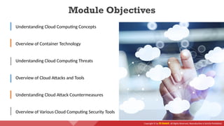 Copyright © by EC-Council. All Rights Reserved. Reproduction is Strictly Prohibited.
Module Objectives
Understanding Cloud Computing Concepts
Overview of Container Technology
Understanding Cloud Computing Threats
Overview of Cloud Attacks and Tools
Understanding Cloud Attack Countermeasures
Overview of Various Cloud Computing Security Tools
 