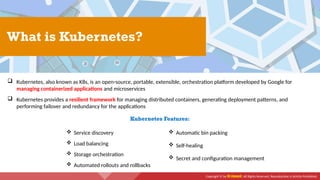 Copyright © by EC-Council. All Rights Reserved. Reproduction is Strictly Prohibited.
 Kubernetes, also known as K8s, is an open-source, portable, extensible, orchestration platform developed by Google for
managing containerized applications and microservices
 Kubernetes provides a resilient framework for managing distributed containers, generating deployment patterns, and
performing failover and redundancy for the applications
What is Kubernetes?
Kubernetes Features:
 Service discovery
 Load balancing
 Storage orchestration
 Automated rollouts and rollbacks
 Automatic bin packing
 Self-healing
 Secret and configuration management
 