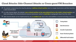 Copyright © by EC-Council. All Rights Reserved. Reproduction is Strictly Prohibited.
 The attacker compromises the cloud by placing a malicious virtual machine near to a target cloud server and then launches
a side-channel attack
 In a side-channel attack, the attacker runs a virtual machine on the same physical host as the victim’s virtual machine and
takes advantage of the shared physical resources (processor cache) to steal data (cryptographic keys) from the victim
 Side-channel attacks can be implemented by any co-resident user due to the vulnerabilities in shared technology resources
Timing Attack
Acoustic Cryptanalysis
Data Remanence
Power Monitoring Attack
Differential Fault Analysis
Cloud Attacks: Side-Channel Attacks or Cross-guest VM Breaches
Attacker
User
Victim’s VM
Attacker’s
VM
Multi-tenant
Cloud
Attacker impersonates
victim using the
stolen credentials
Steals victim’s
credentials
CPU
Cache
Cryptographic Keys/
Plain Text Secrets
 