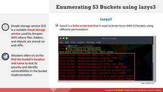 Copyright © by EC-Council. All Rights Reserved. Reproduction is Strictly Prohibited.
Enumerating S3 Buckets using lazys3
Simple storage service (S3)
is a scalable cloud storage
service used by Amazon
AWS where files, folders,
and objects are stored via
web APIs
lazys3
Attackers often try to the
find the bucket’s location
and name to test its
security and identify
vulnerabilities in the bucket
implementation
https://github.com
 lazys3 is a Ruby script tool that is used to brute-force AWS S3 buckets using
different permutations
 