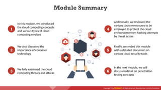 Copyright © by EC-Council. All Rights Reserved. Reproduction is Strictly Prohibited.
1
In this module, we introduced
the cloud computing concepts
and various types of cloud
computing services
4
Additionally, we reviewed the
various countermeasures to be
employed to protect the cloud
environment from hacking attempts
by threat actors
2
We also discussed the
importance of container
technology
5
Finally, we ended this module
with a detailed discussion on
various cloud security tools
3
We fully examined the cloud
computing threats and attacks 6
In the next module, we will
discuss in detail on penetration
testing concepts
Module Summary
 