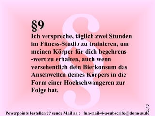 Powerpoints bestellen ?? sende Mail an : fun-mail-4-u-subscribe@domeus.de
§
§9§9
Ich verspreche, täglich zwei Stunden
im Fitness-Studio zu trainieren, um
meinen Körper für dich begehrens
-wert zu erhalten, auch wenn
versehentlich dein Bierkonsum das
Anschwellen deines Körpers in die
Form einer Hochschwangeren zur
Folge hat.
§§
 