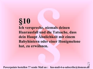 Powerpoints bestellen ?? sende Mail an : fun-mail-4-u-subscribe@domeus.de
§§10§10
Ich verspreche, niemals deinen
Haarausfall und die Tatsache, dass
dein Haupt Ähnlichkeit mit einem
Babyhintern oder einer Honigmelone
hat, zu erwähnen.
§§
 