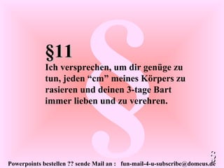 Powerpoints bestellen ?? sende Mail an : fun-mail-4-u-subscribe@domeus.de
§§11§11
Ich versprechen, um dir genüge zu
tun, jeden “cm” meines Körpers zu
rasieren und deinen 3-tage Bart
immer lieben und zu verehren.
§§
 