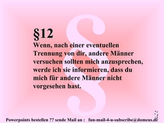 Powerpoints bestellen ?? sende Mail an : fun-mail-4-u-subscribe@domeus.de
§§12§12
Wenn, nach einer eventuellen
Trennung von dir, andere Männer
versuchen sollten mich anzusprechen,
werde ich sie informieren, dass du
mich für andere Männer nicht
vorgesehen hast.
§§
 