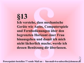 Powerpoints bestellen ?? sende Mail an : fun-mail-4-u-subscribe@domeus.de
§§13§13
Ich verstehe, dass mechanische
Geräte wie Autos, Computerspiele
und Fernbedienungen über den
begrenzten Horizont einer Frau
hinausgehen und damit ich mich
nicht lächerlich mache, werde ich
dessen Benützung dir überlassen.
§§
 