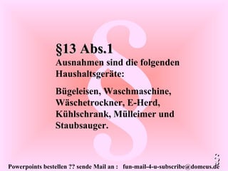 Powerpoints bestellen ?? sende Mail an : fun-mail-4-u-subscribe@domeus.de
§§13 Abs.1§13 Abs.1
Ausnahmen sind die folgenden
Haushaltsgeräte:
Bügeleisen, Waschmaschine,
Wäschetrockner, E-Herd,
Kühlschrank, Mülleimer und
Staubsauger.
§§
 