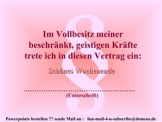 Powerpoints bestellen ?? sende Mail an : fun-mail-4-u-subscribe@domeus.de
§Im Vollbesitz meiner
beschränkt, geistigen Kräfte
trete ich in diesen Vertrag ein:
Schönes WochenendeSchönes Wochenende
..................................................
(Unterschrift)
 