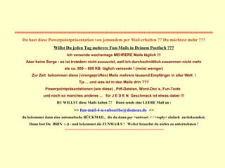 ##############################################################################################################################
Du hast diese Powerpointpräsentation von jemandem per Mail erhalten ?? Du möchtest mehr ???
Willst Du jeden Tag mehrere Fun-Mails in Deinem Postfach ???
Ich versende wochentags MEHRERE Mails täglich !!!
Aber keine Sorge - es ist trotzdem nicht zuuuuviel, weil ich durchschnittlich zusammen nicht mehr
als ca. 500 – 800 KB täglich versende ! (meist weniger)
Zur Zeit bekommen diese (virengeprüften) Mails mehrere tausend Empfänger in aller Welt !
Tja ... und was ist in den Mails drin ???
Powerpointpräsentationen (wie diese) , Pdf-Dateien, Word-Doc´s, Fun-Texte
und noch so manches anderes ... für J E D E N Geschmack ist etwas dabei !!!
DU WILLST diese Mails haben ?? Dann sende eine LEERE Mail an :
>> fun-mail-4-u-subscribe@domeus.de <<
du bekommst dann eine automatische RÜCKMAIL, die du dann per >antwort < / >reply< einfach zurücksendest.
Dann bist Du DRIN :-)) - und bekommst die FUNMAILS ! Weiter brauchst du nichts zu unternehmen !
##############################################################################################################################
 