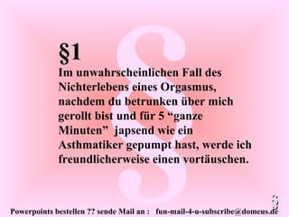 Powerpoints bestellen ?? sende Mail an : fun-mail-4-u-subscribe@domeus.de
§
§1§1
Im unwahrscheinlichen Fall des
Nichterlebens eines Orgasmus,
nachdem du betrunken über mich
gerollt bist und für 5 “ganze
Minuten” japsend wie ein
Asthmatiker gepumpt hast, werde ich
freundlicherweise einen vortäuschen.
§§
 