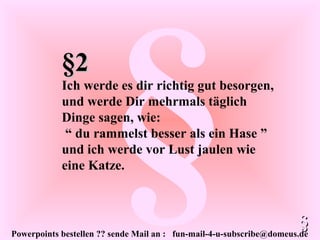 Powerpoints bestellen ?? sende Mail an : fun-mail-4-u-subscribe@domeus.de
§§2§2
Ich werde es dir richtig gut besorgen,
und werde Dir mehrmals täglich
Dinge sagen, wie:
“ du rammelst besser als ein Hase ”
und ich werde vor Lust jaulen wie
eine Katze.
§§
 