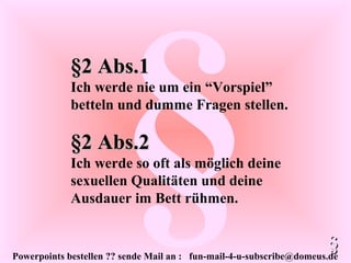 Powerpoints bestellen ?? sende Mail an : fun-mail-4-u-subscribe@domeus.de
§§2 Abs.2§2 Abs.2
Ich werde so oft als möglich deine
sexuellen Qualitäten und deine
Ausdauer im Bett rühmen.
§§
§2 Abs.1§2 Abs.1
Ich werde nie um ein “Vorspiel”
betteln und dumme Fragen stellen.
 